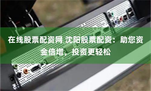 在线股票配资网 沈阳股票配资：助您资金倍增，投资更轻松