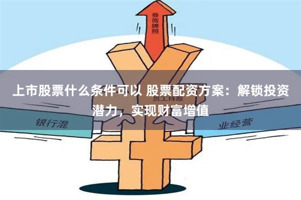 上市股票什么条件可以 股票配资方案：解锁投资潜力，实现财富增值