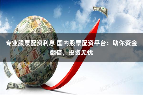 专业股票配资利息 国内股票配资平台：助你资金翻倍，投资无忧