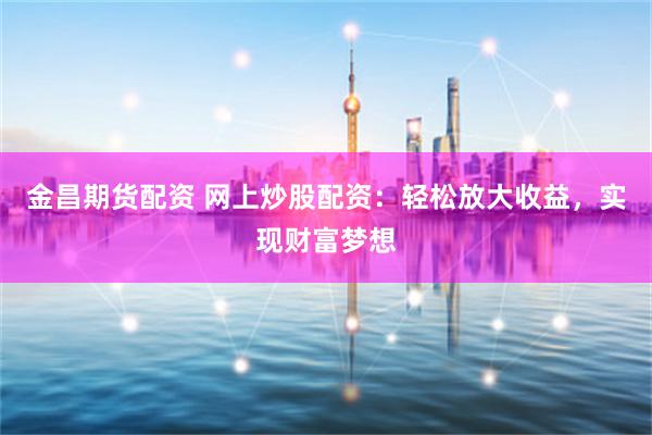金昌期货配资 网上炒股配资：轻松放大收益，实现财富梦想