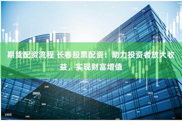 期货配资流程 长春股票配资：助力投资者放大收益，实现财富增值